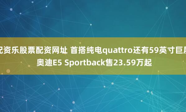 配资乐股票配资网址 首搭纯电quattro还有59英寸巨屏 奥迪E5 Sportback售23.59万起
