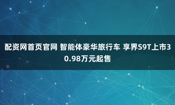 配资网首页官网 智能体豪华旅行车 享界S9T上市30.98万元起售