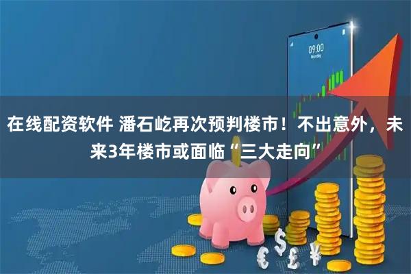在线配资软件 潘石屹再次预判楼市！不出意外，未来3年楼市或面临“三大走向”