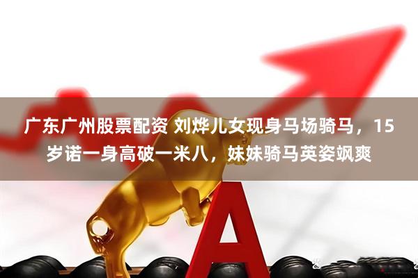 广东广州股票配资 刘烨儿女现身马场骑马，15岁诺一身高破一米八，妹妹骑马英姿飒爽