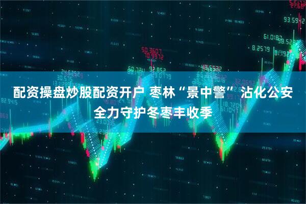 配资操盘炒股配资开户 枣林“景中警” 沾化公安全力守护冬枣丰收季