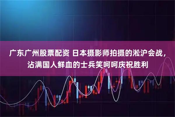 广东广州股票配资 日本摄影师拍摄的淞沪会战，沾满国人鲜血的士兵笑呵呵庆祝胜利