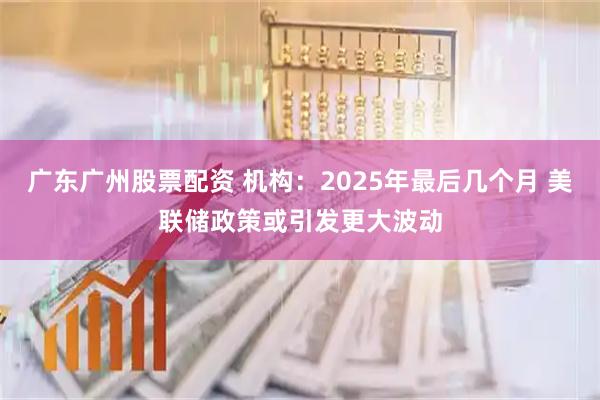 广东广州股票配资 机构：2025年最后几个月 美联储政策或引发更大波动