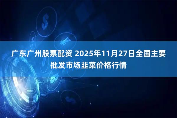 广东广州股票配资 2025年11月27日全国主要批发市场韭菜价格行情