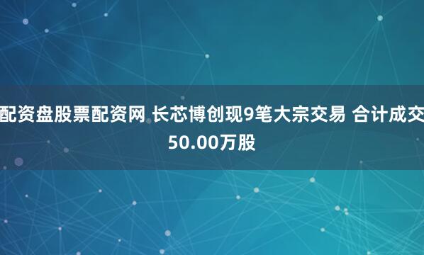 配资盘股票配资网 长芯博创现9笔大宗交易 合计成交50.00万股
