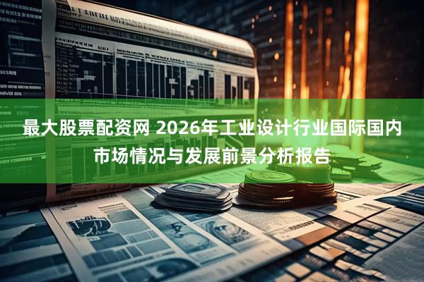 最大股票配资网 2026年工业设计行业国际国内市场情况与发展前景分析报告