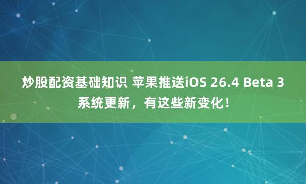 炒股配资基础知识 苹果推送iOS 26.4 Beta 3系统更新,有这些新变化!