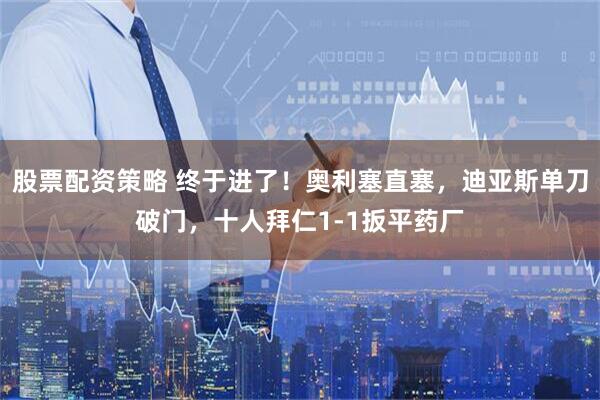 股票配资策略 终于进了！奥利塞直塞，迪亚斯单刀破门，十人拜仁1-1扳平药厂